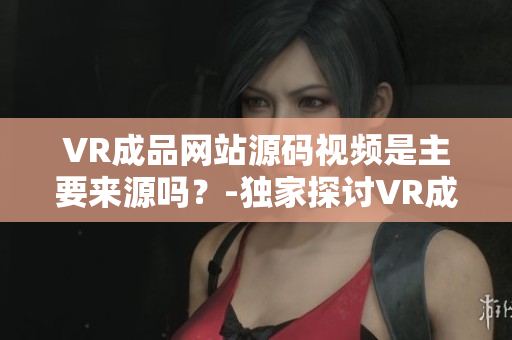 VR成品网站源码视频是主要来源吗？-独家探讨VR成品网站源码视频的重要性