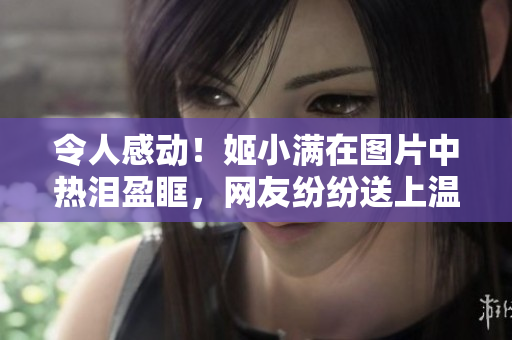 令人感动！姬小满在图片中热泪盈眶，网友纷纷送上温暖祝福