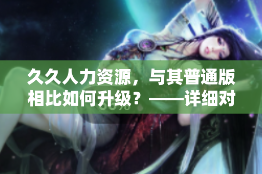 久久人力资源，与其普通版相比如何升级？——详细对比分析公正揭秘