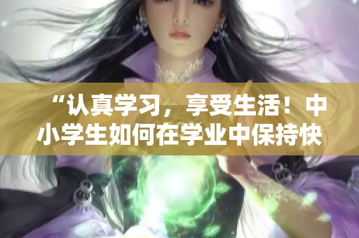 “认真学习，享受生活！中小学生如何在学业中保持快乐与活力”