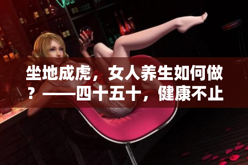 坐地成虎，女人养生如何做？——四十五十，健康不止，从现在开始