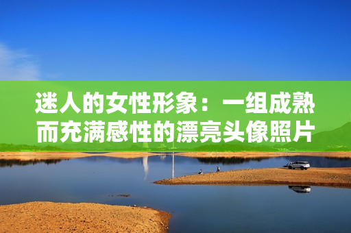 迷人的女性形象：一组成熟而充满感性的漂亮头像照片