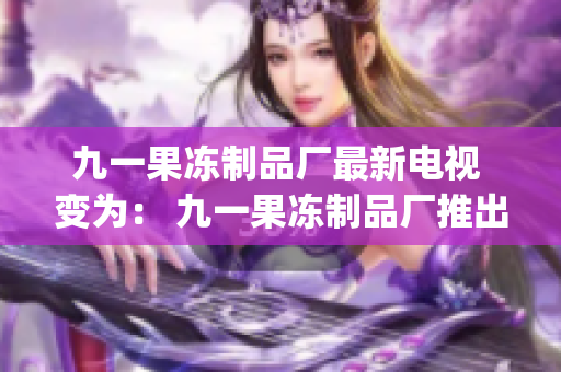 九一果冻制品厂最新电视 变为： 九一果冻制品厂推出最新电视广告(1)