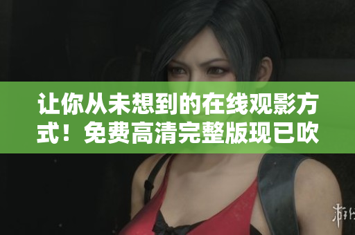 让你从未想到的在线观影方式！免费高清完整版现已吹响集结号！