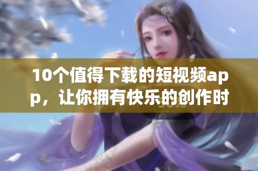 10个值得下载的短视频app，让你拥有快乐的创作时光！