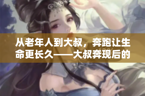 从老年人到大叔，奔跑让生命更长久——大叔奔现后的健康启示