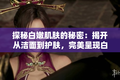 探秘白嫩肌肤的秘密：揭开从洁面到护肤，完美呈现白嫩肌的全部秘籍！