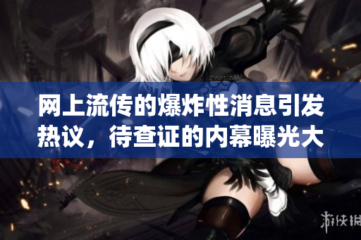 网上流传的爆炸性消息引发热议，待查证的内幕曝光大揭秘(1)