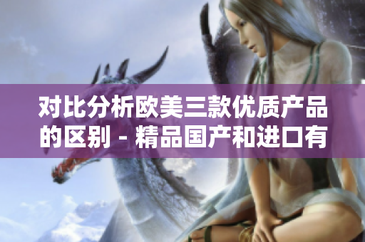 对比分析欧美三款优质产品的区别 - 精品国产和进口有何异同