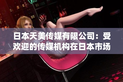 日本天美传媒有限公司：受欢迎的传媒机构在日本市场表现如何？(1)