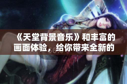 《天堂背景音乐》和丰富的画面体验，给你带来全新的灵感和情感共鸣！