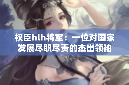 权臣hlh将军：一位对国家发展尽职尽责的杰出领袖