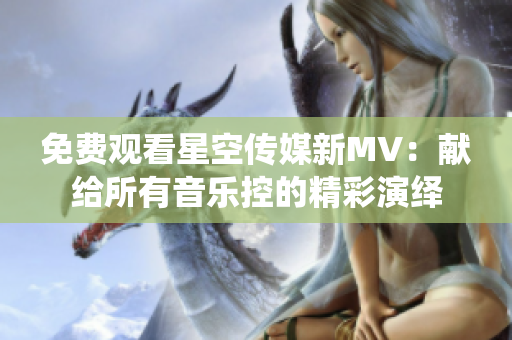 免费观看星空传媒新MV：献给所有音乐控的精彩演绎