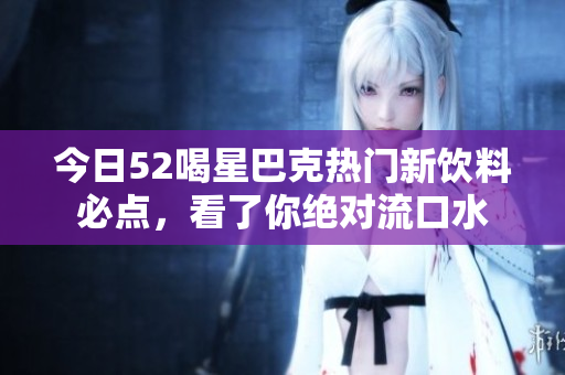 今日52喝星巴克热门新饮料必点，看了你绝对流口水