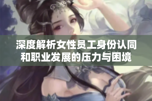 深度解析女性员工身份认同和职业发展的压力与困境
