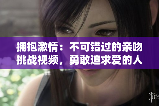 拥抱激情：不可错过的亲吻挑战视频，勇敢追求爱的人们独家分享