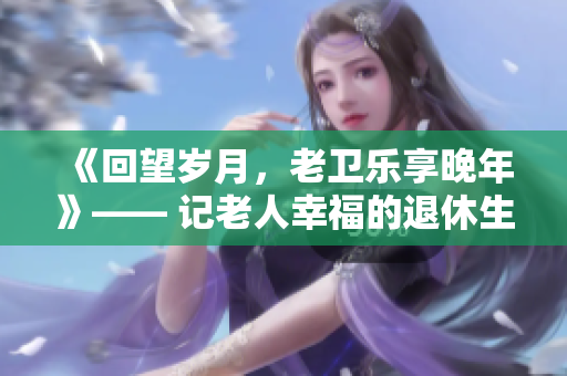 《回望岁月，老卫乐享晚年》—— 记老人幸福的退休生活