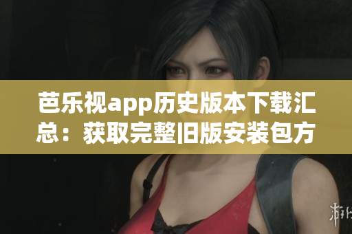 芭乐视app历史版本下载汇总：获取完整旧版安装包方法分享