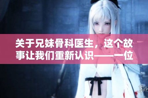 关于兄妹骨科医生，这个故事让我们重新认识——一位编辑的感受