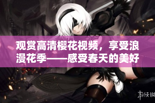 观赏高清樱花视频，享受浪漫花季——感受春天的美好！