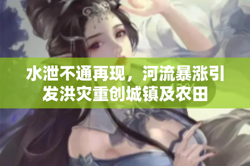 水泄不通再现，河流暴涨引发洪灾重创城镇及农田