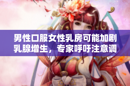 男性口服女性乳房可能加剧乳腺增生，专家呼吁注意调节生活方式