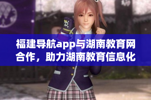 福建导航app与湖南教育网合作，助力湖南教育信息化管理