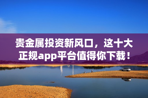 贵金属投资新风口，这十大正规app平台值得你下载！