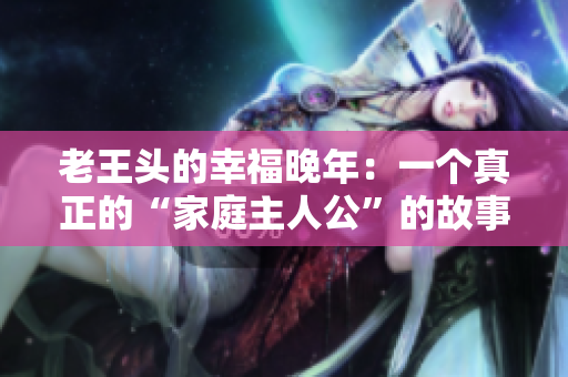老王头的幸福晚年：一个真正的“家庭主人公”的故事