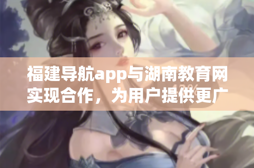 福建导航app与湖南教育网实现合作，为用户提供更广泛的服务(1)