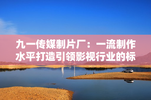 九一传媒制片厂：一流制作水平打造引领影视行业的标杆