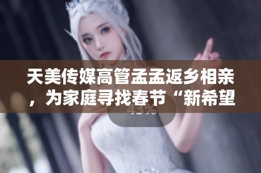 天美传媒高管孟孟返乡相亲，为家庭寻找春节“新希望”