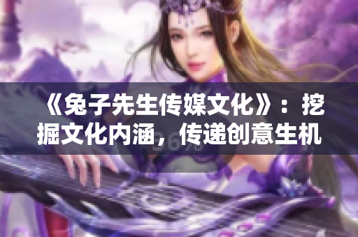 《兔子先生传媒文化》：挖掘文化内涵，传递创意生机