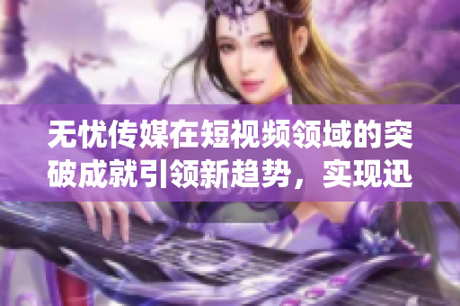 无忧传媒在短视频领域的突破成就引领新趋势，实现迅猛发展(1)
