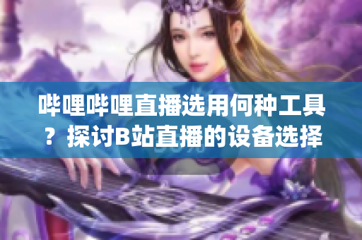 哔哩哔哩直播选用何种工具？探讨B站直播的设备选择。(1)