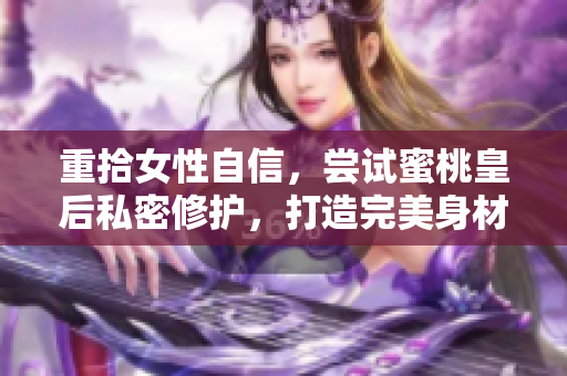 重拾女性自信，尝试蜜桃皇后私密修护，打造完美身材