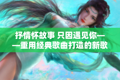 抒情怀故事 只因遇见你——重用经典歌曲打造的新歌曲