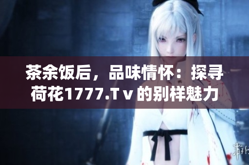 茶余饭后，品味情怀：探寻荷花1777.Tⅴ的别样魅力(1)