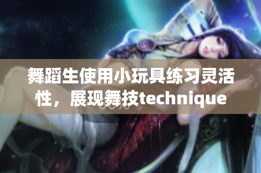 舞蹈生使用小玩具练习灵活性，展现舞技technique