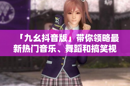 「九幺抖音版」带你领略最新热门音乐、舞蹈和搞笑视频