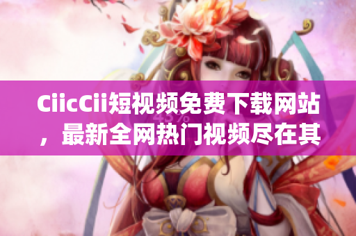 CiicCii短视频免费下载网站，最新全网热门视频尽在其中(1)
