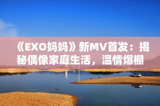 《EXO妈妈》新MV首发：揭秘偶像家庭生活，温情爆棚