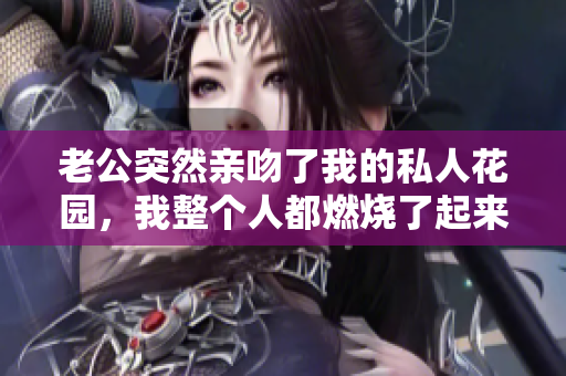 老公突然亲吻了我的私人花园，我整个人都燃烧了起来