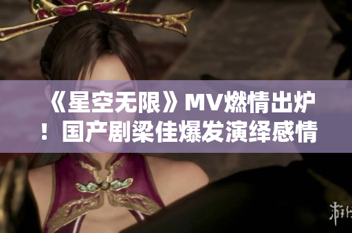 《星空无限》MV燃情出炉！国产剧梁佳爆发演绎感情纠葛