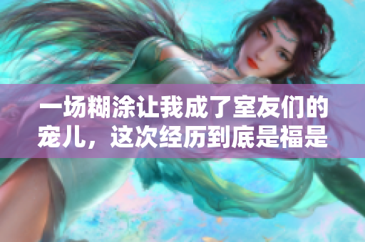 一场糊涂让我成了室友们的宠儿，这次经历到底是福是祸？