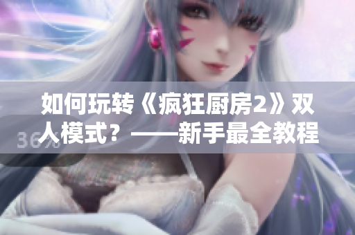 如何玩转《疯狂厨房2》双人模式？——新手最全教程