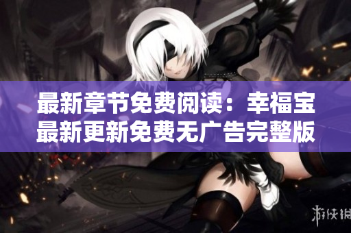 最新章节免费阅读：幸福宝最新更新免费无广告完整版阅读