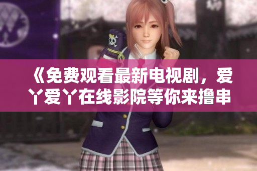 《免费观看最新电视剧，爱丫爱丫在线影院等你来撸串！》