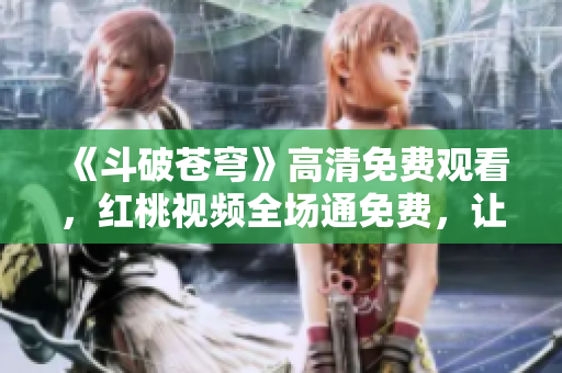 《斗破苍穹》高清免费观看，红桃视频全场通免费，让你尽情追剧