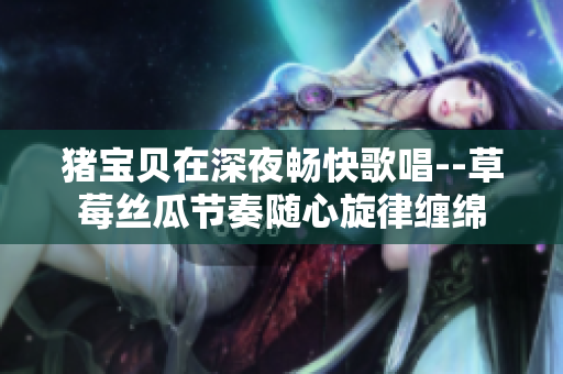 猪宝贝在深夜畅快歌唱--草莓丝瓜节奏随心旋律缠绵